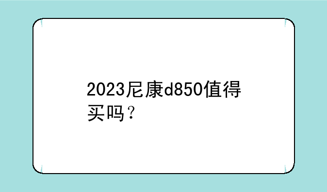 2023尼康d850值得买吗？