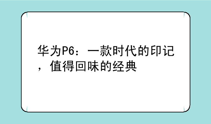 华为P6：一款时代的印记，值得回味的经典