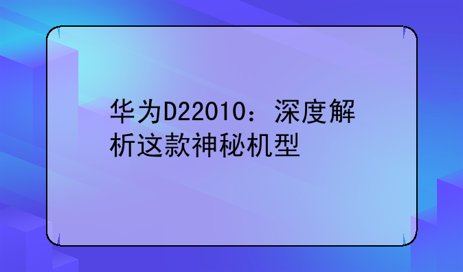 华为D22010：深度解析这款神秘机型