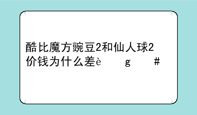 酷比魔方豌豆2和仙人球2价钱为什么差这么多