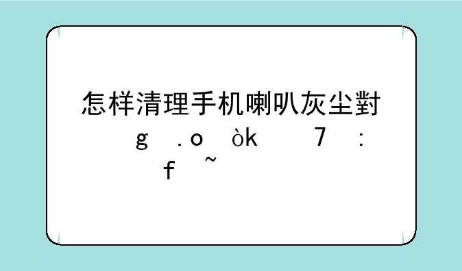 怎样清理手机喇叭灰尘小妙招：重获清晰音质