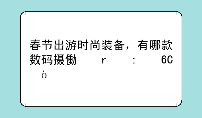 春节出游时尚装备，有哪款数码摄像机推荐？