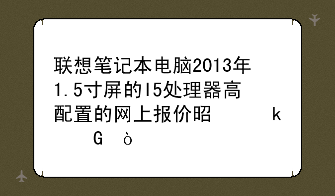 联想笔记本电脑2013年1.5寸屏的I5处理器高配置的网上报价是多少？
