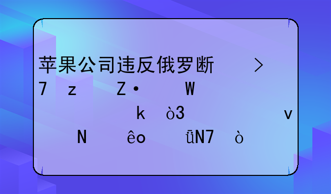 苹果公司违反俄罗斯反垄断法被处罚，将带来哪些影响？