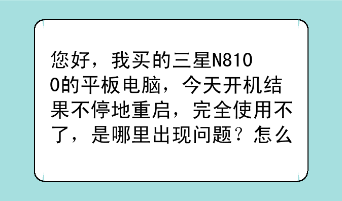 您好，我买的三星N8100的平板电脑，今天开机结果不停地重启，完全使用不了，是哪里出现问题？怎么解决