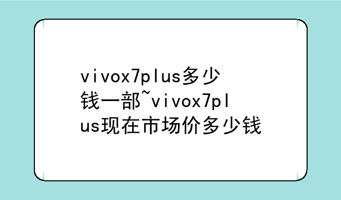 vivox7plus多少钱一部~vivox7plus现在市场价多少钱