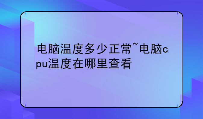 电脑温度多少正常~电脑cpu温度在哪里查看