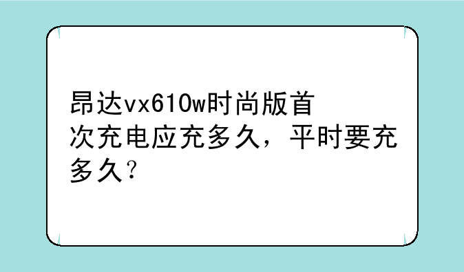 昂达vx610w时尚版首次充电应充多久，平时要充多久？