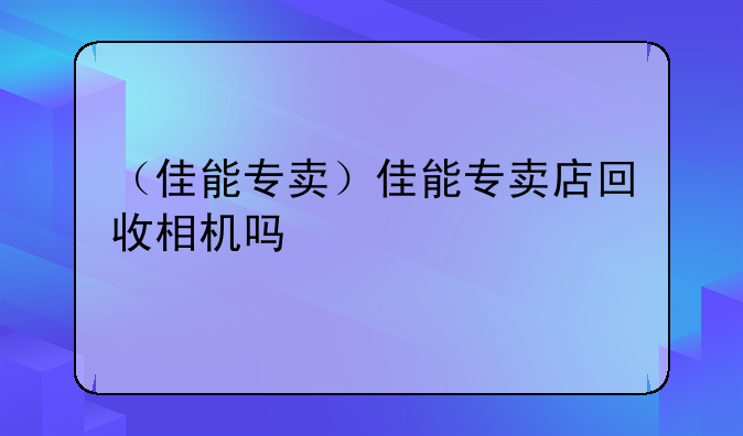 （佳能专卖）佳能专卖店回收相机吗