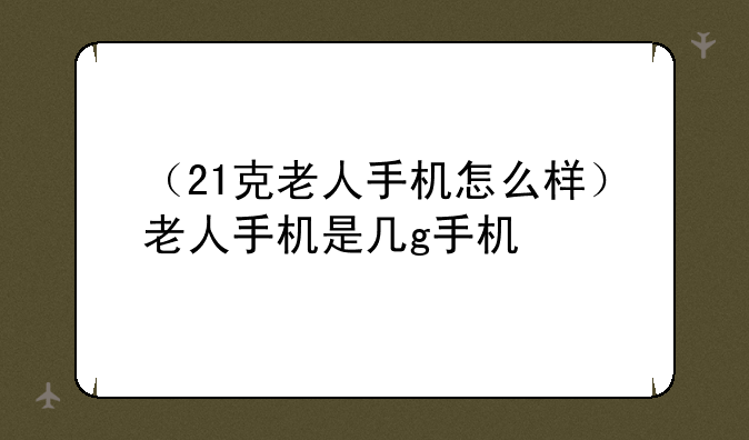 （21克老人手机怎么样）老人手机是几g手机