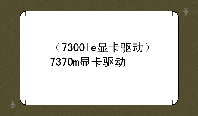 （7300le显卡驱动）7370m显卡驱动