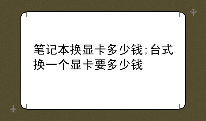 笔记本换显卡多少钱;台式换一个显卡要多少钱