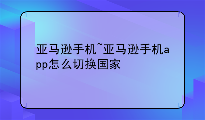 亚马逊手机~亚马逊手机app怎么切换国家