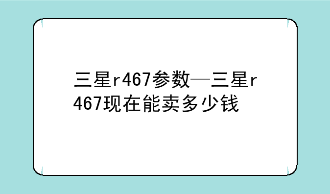 三星r467参数—三星r467现在能卖多少钱