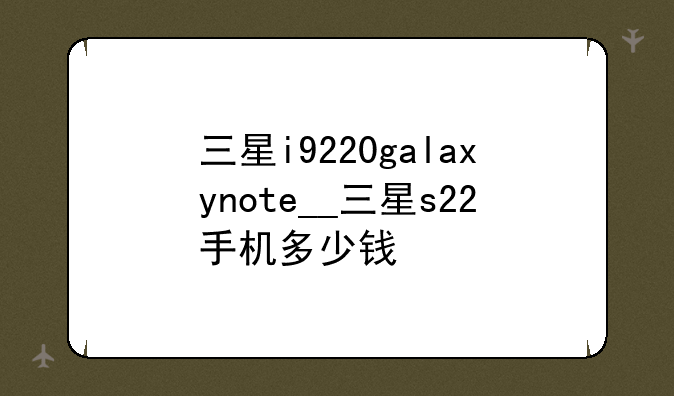 三星i9220galaxynote__三星s22手机多少钱