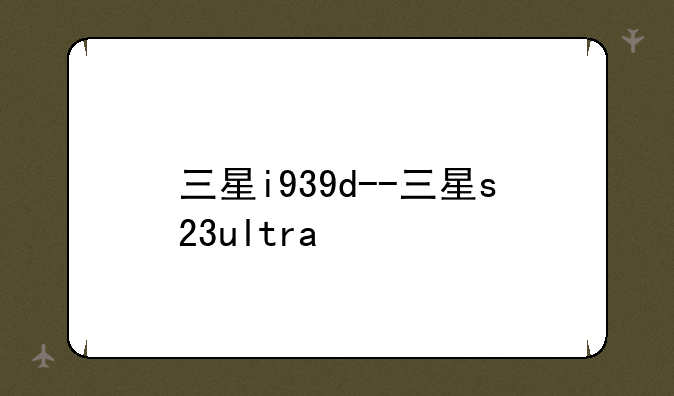 三星i939d--三星s23ultra