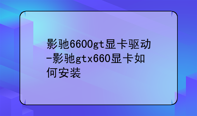 影驰6600gt显卡驱动-影驰gtx660显卡如何安装