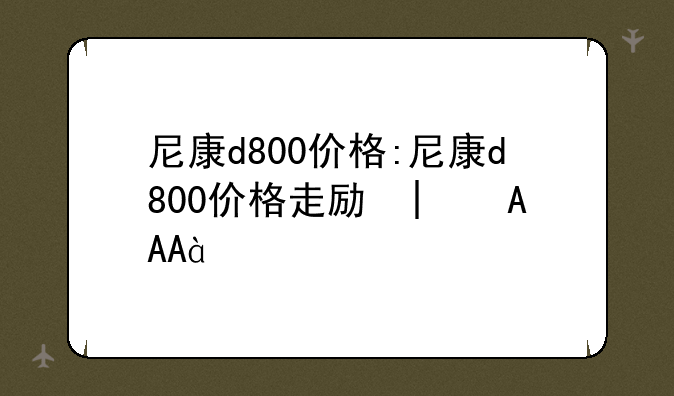 尼康d800价格:尼康d800价格走势图