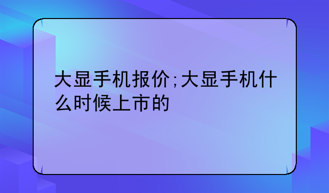 大显手机报价;大显手机什么时候上市的