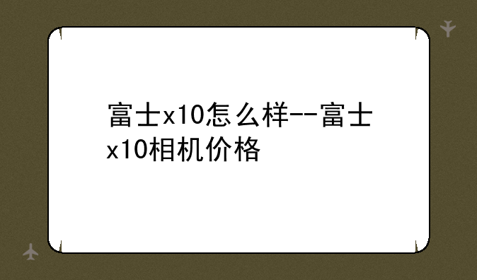 富士x10怎么样--富士x10相机价格