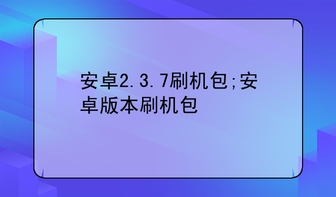 安卓2.3.7刷机包;安卓版本刷机包