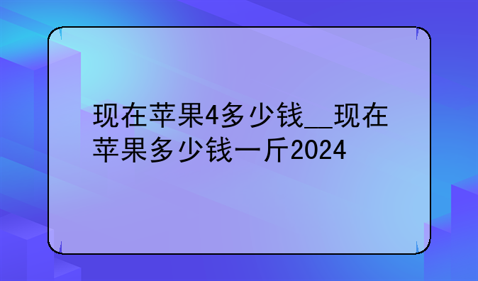 现在苹果4多少钱__现在苹果多少钱一斤2024