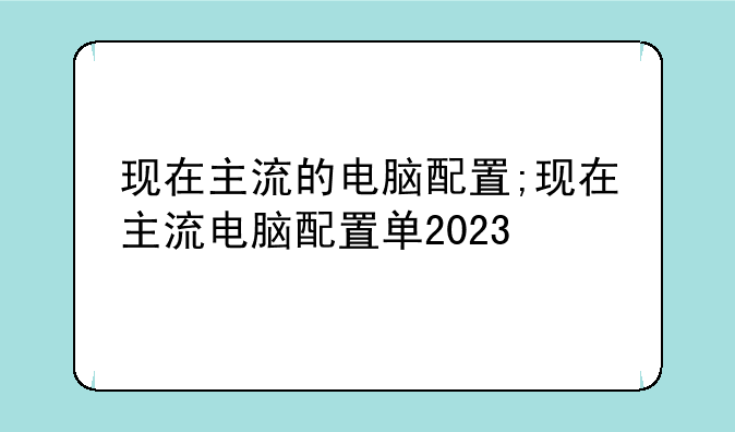 现在主流的电脑配置;现在主流电脑配置单2023