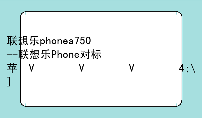 联想乐phonea750--联想乐Phone对标苹果iPhone原因