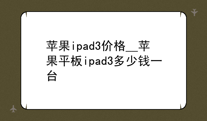 苹果ipad3价格__苹果平板ipad3多少钱一台