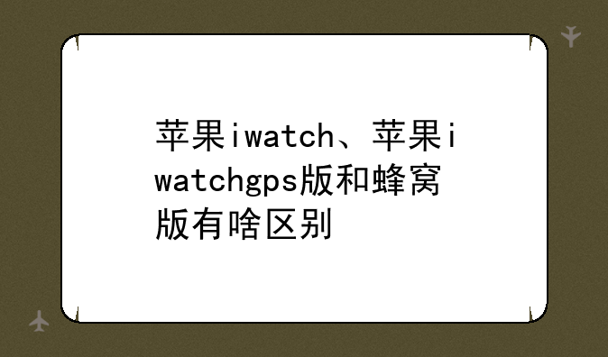 苹果iwatch、苹果iwatchgps版和蜂窝版有啥区别