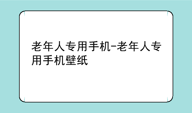 老年人专用手机-老年人专用手机壁纸