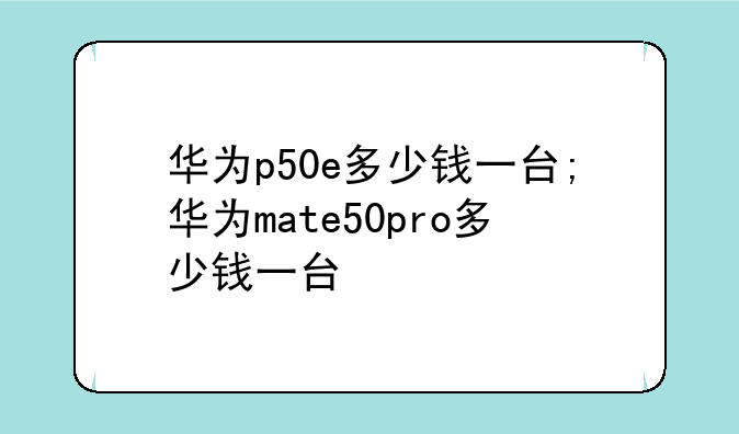 华为p50e多少钱一台;华为mate50pro多少钱一台