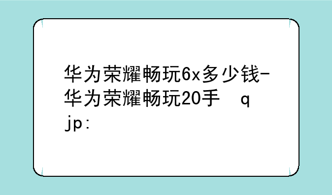 华为荣耀畅玩6x多少钱-华为荣耀畅玩20手机多少钱