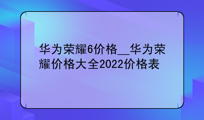 华为荣耀6价格__华为荣耀价格大全2022价格表