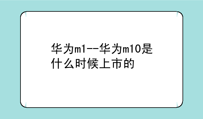 华为m1--华为m10是什么时候上市的