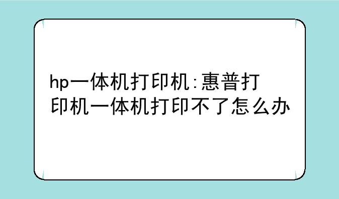hp一体机打印机:惠普打印机一体机打印不了怎么办