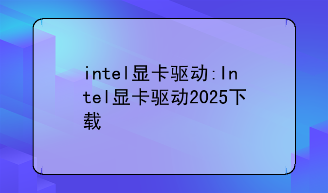 intel显卡驱动:Intel显卡驱动2025下载